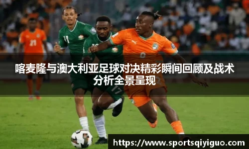 喀麦隆与澳大利亚足球对决精彩瞬间回顾及战术分析全景呈现